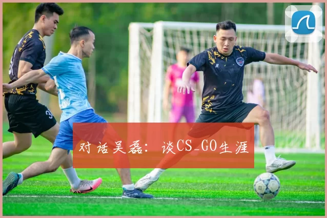 对话吴磊：谈CS_GO生涯