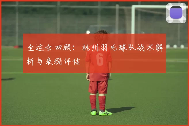全运会回顾：杭州羽毛球队战术解析与表现评估