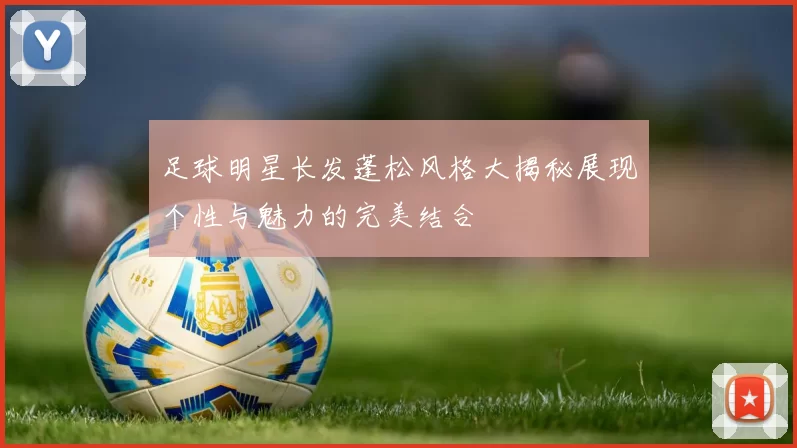 足球明星长发蓬松风格大揭秘展现个性与魅力的完美结合