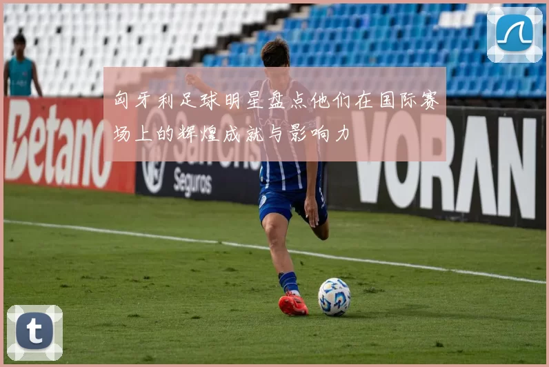 匈牙利足球明星盘点他们在国际赛场上的辉煌成就与影响力