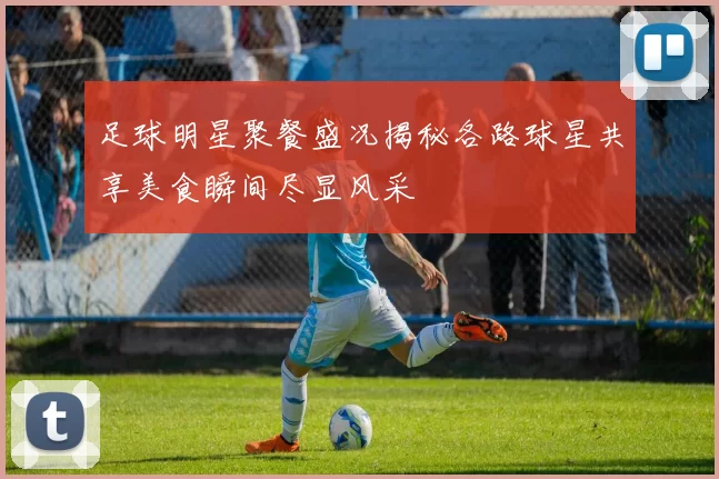 足球明星聚餐盛况揭秘各路球星共享美食瞬间尽显风采