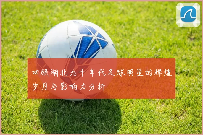 回顾湖北九十年代足球明星的辉煌岁月与影响力分析
