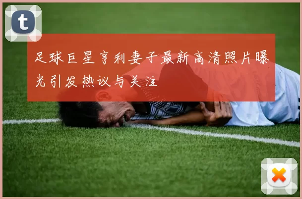 足球巨星亨利妻子最新高清照片曝光引发热议与关注