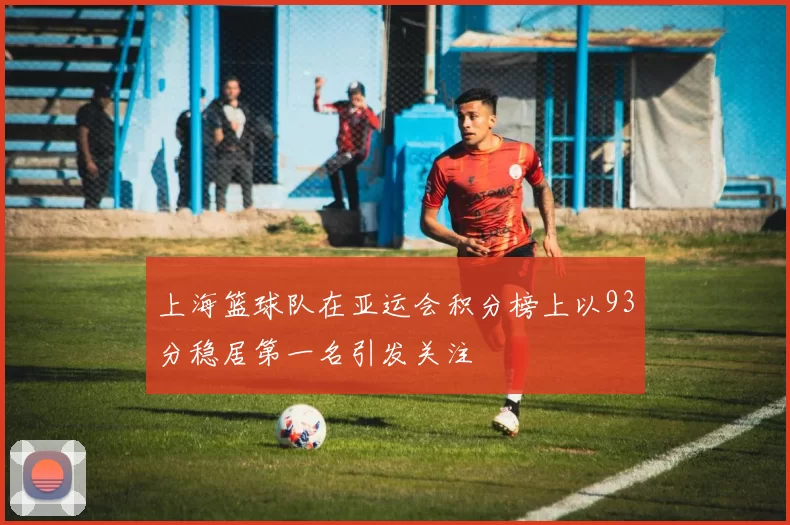 上海篮球队在亚运会积分榜上以93分稳居第一名引发关注