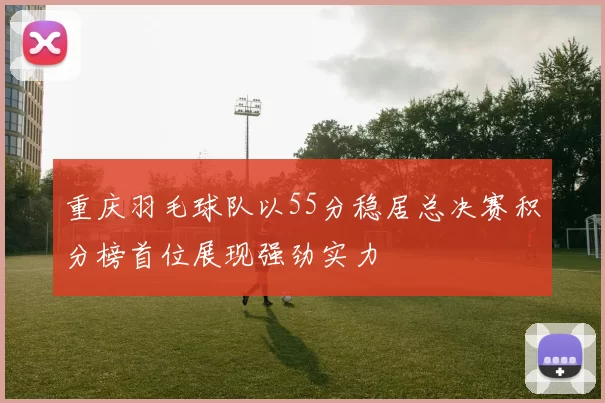 重庆羽毛球队以55分稳居总决赛积分榜首位展现强劲实力