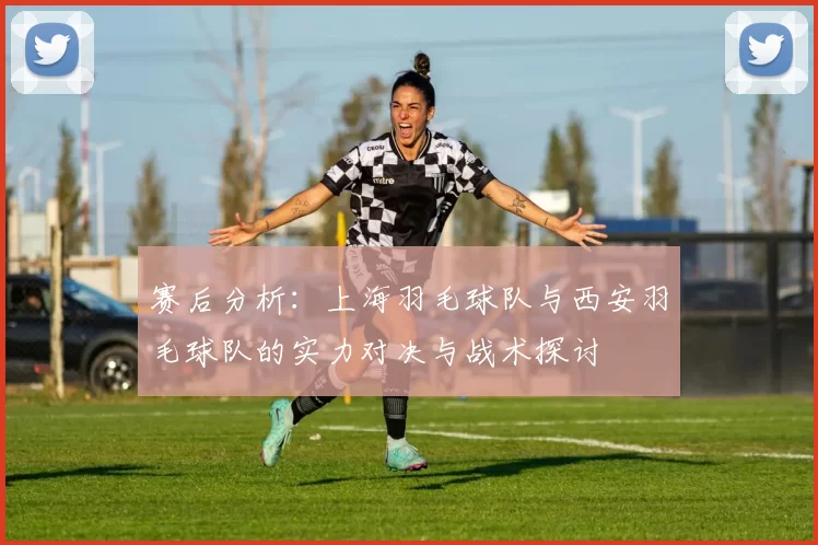 赛后分析：上海羽毛球队与西安羽毛球队的实力对决与战术探讨